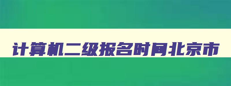 计算机二级报名时间北京市,2023计算机二级考试报名时间北京