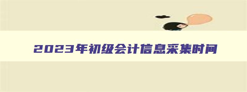 2023年初级会计信息采集时间,2023年初级会计考试信息采集怎么弄的