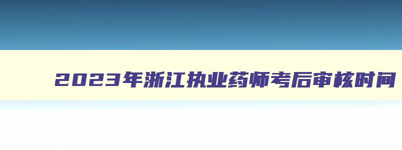 2023年浙江执业药师考后审核时间（2023年浙江执业药师考后审核时间是多少）