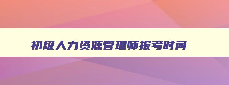 初级人力资源管理师报考时间,初级人力资源管理师报考官网