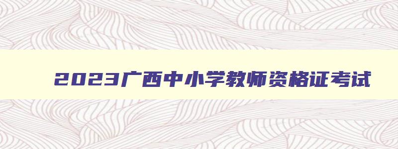 2023广西中小学教师资格证考试,广西中小学教师资格证考试科目