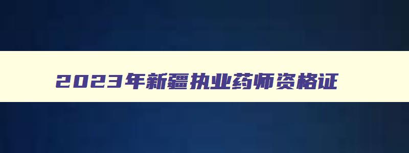 2023年新疆执业药师资格证,新疆2023年执业药师什么时候考试