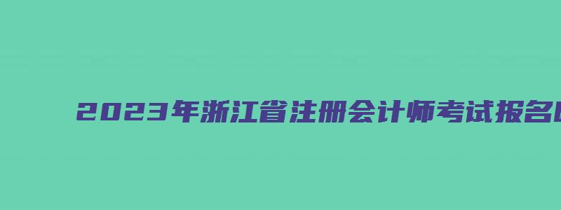 2023年浙江省注册会计师考试报名时间：4月28日截止（浙江省2023年注册会计师报名时间）