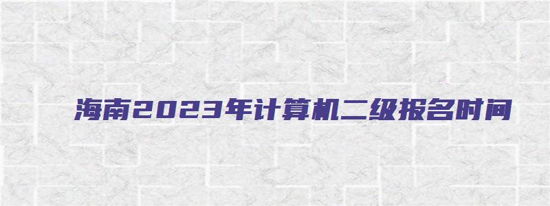 海南2023年计算机二级报名时间（海南2023年计算机二级报名时间上半年）