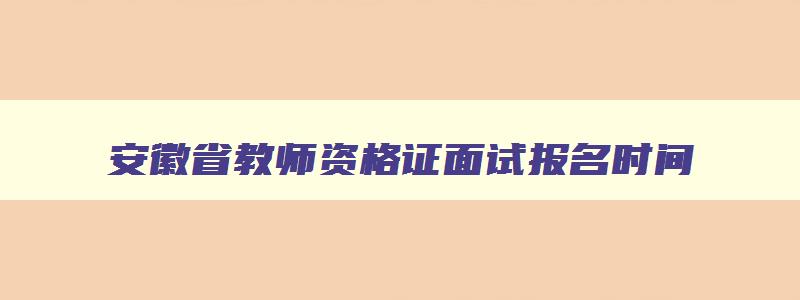 安徽省教师资格证面试报名时间,安徽省教师资格证面试考试时间