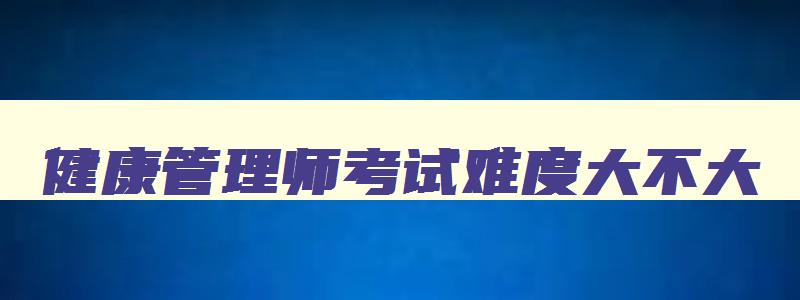 健康管理师考试难度大不大,健康管理师考试难么