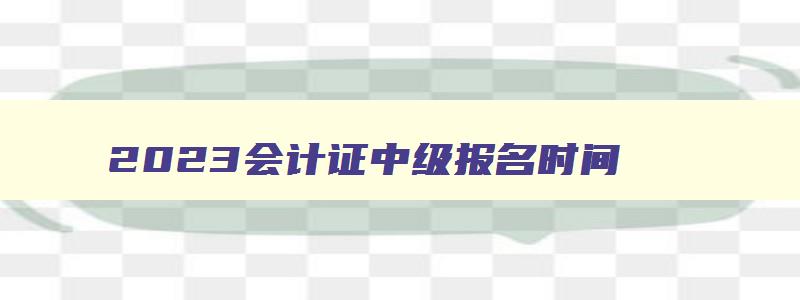 2023会计证中级报名时间,2023年会计中级报名时间全国