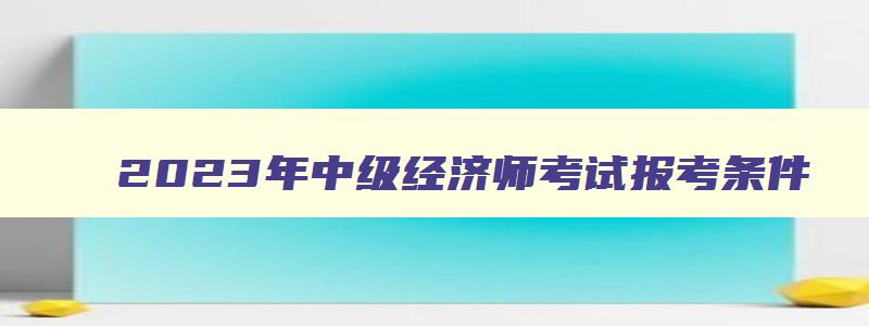 2023年中级经济师考试报考条件,2023年中级经济师报考条件变化