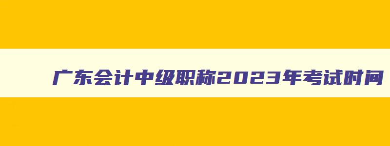 广东会计中级职称2023年考试时间,广东省会计中级职称考试时间