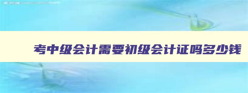 考中级会计需要初级会计证吗多少钱（考中级会计需要初级会计证吗多少钱一个月）