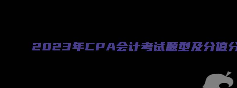 2023年CPA会计考试题型及分值分布（21年cpa会计考题）