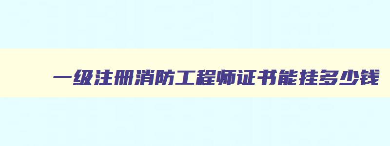 一级注册消防工程师证书能挂多少钱