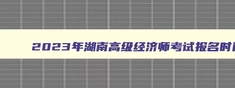 2023年湖南高级经济师考试报名时间表,2023年湖南高级经济师考试报名时间