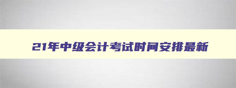 21年中级会计考试时间安排最新,21年中级会计考试时间安排