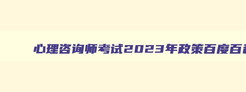 心理咨询师考试2023年政策百度百科,2023年心理咨询师报考政策变化