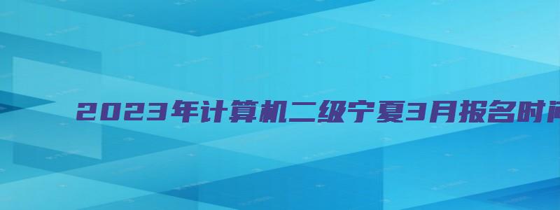 2023年计算机二级宁夏3月报名时间可能3月份开始（宁夏2023年3月计算机二级报名时间）