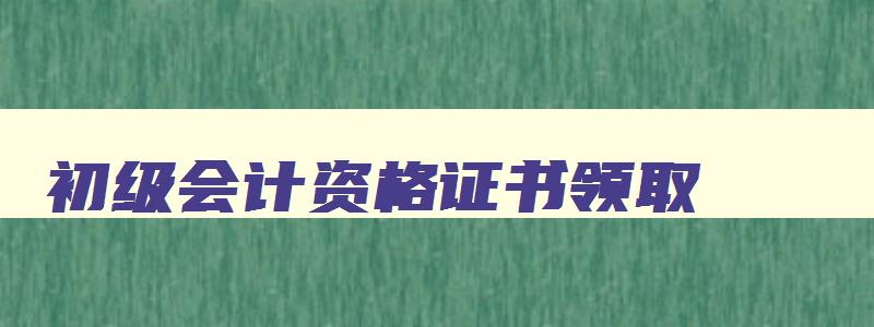 初级会计资格证书领取,2023年初级会计证领取流程