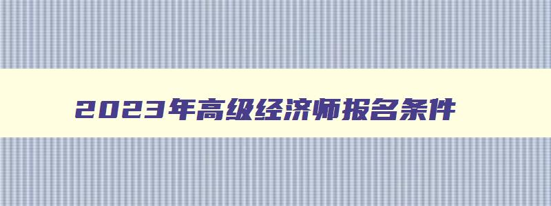 2023年高级经济师报名条件,2023年高级经济师报名