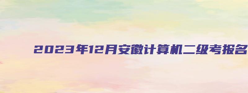 2023年12月安徽计算机二级考报名时间（安徽2023年3月计算机二级考试报名时间）