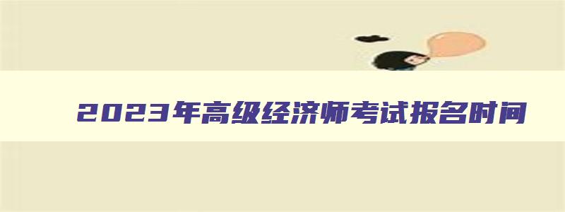 2023年高级经济师考试报名时间,21年高级经济师报名