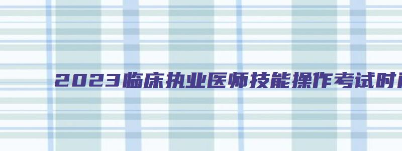 2023临床执业医师技能操作考试时间（2023临床执业医师技能操作考试时间表）