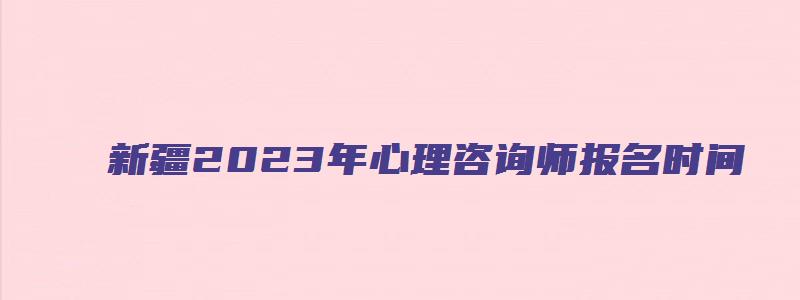 新疆2023年心理咨询师报名时间（新疆2023年心理咨询师报名时间表）