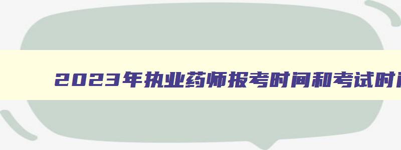 2023年执业药师报考时间和考试时间（2023年执业药师报考时间和考试时间表）