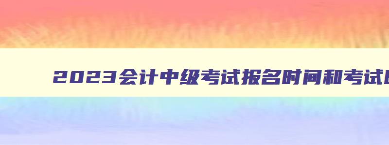 2023会计中级考试报名时间和考试时间,2023年中级会计职称考试地点