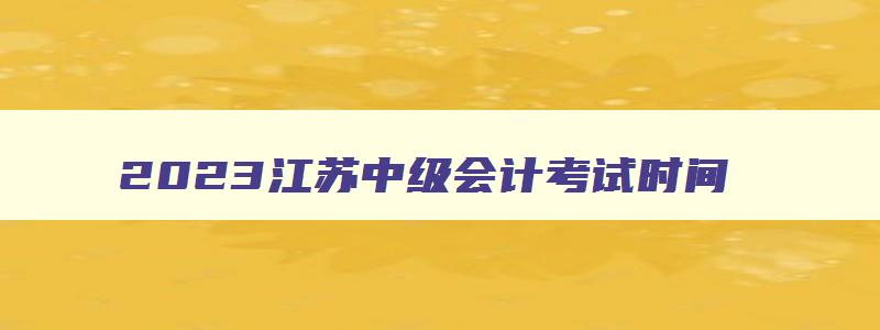 2023江苏中级会计考试时间,2023年江苏省中级会计什么时候考试报名