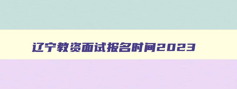 辽宁教资面试报名时间2023,辽宁省教师资格面试考试时间