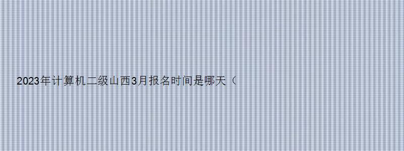 2023年计算机二级山西3月报名时间是哪天（山西2023三月计算机二级报名时间）