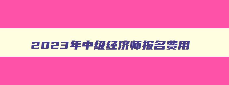 2023年中级经济师报名费用,2023年中级经济师报名费用多少钱