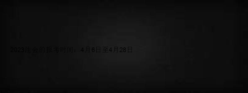 2023注会的报考时间：4月6日至4月28日（2023年注会报考时间）