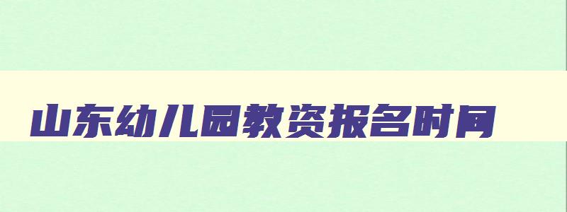 山东幼儿园教资报名时间,山东幼儿教师资格证报名时间2023年下半年