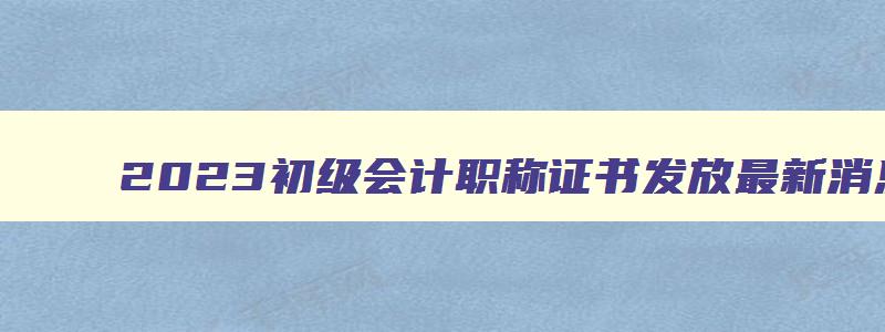 2023初级会计职称证书发放最新消息