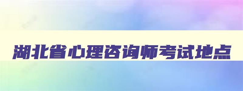 湖北省心理咨询师考试地点,湖北心理咨询师报名条件2023