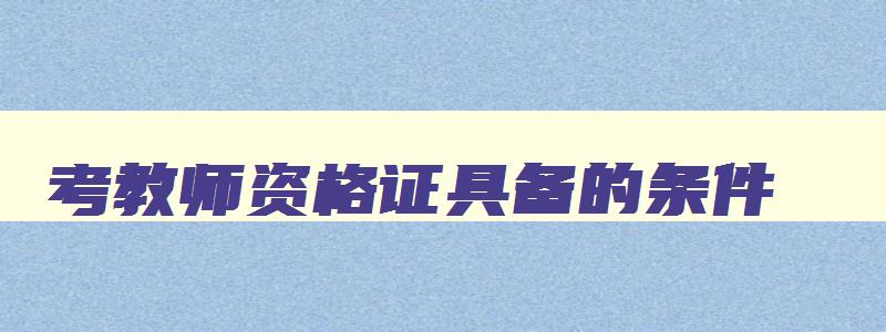 考教师资格证具备的条件,考教师资格证要具备什么条件,具备什么学历才可以考试