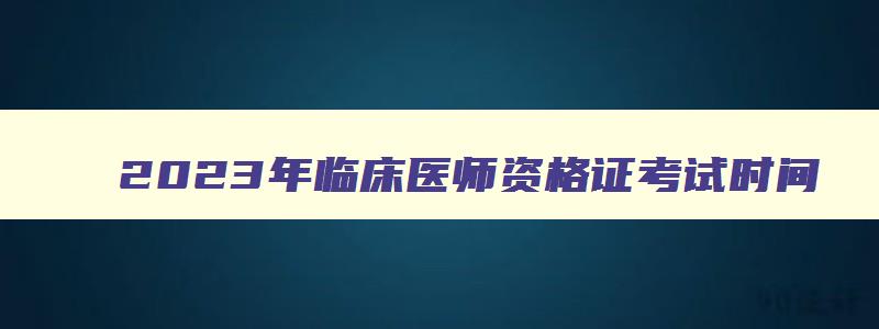 2023年临床医师资格证考试时间,2023年临床执业医师考试时间安排