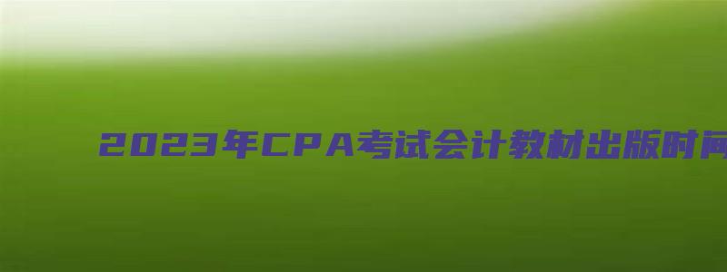 2023年CPA考试会计教材出版时间：预计3月（cpa2023年教材什么时候出）