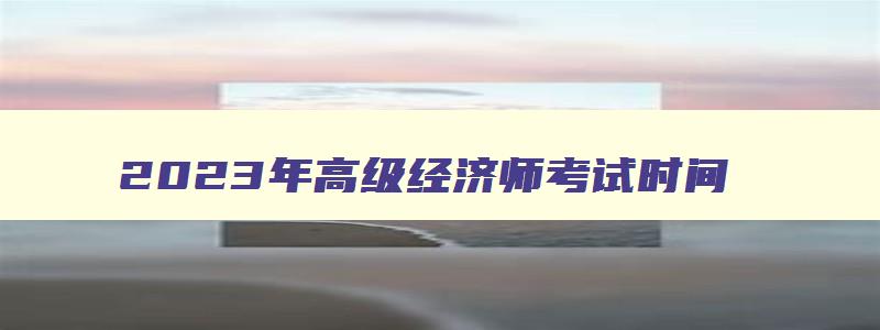 2023年高级经济师考试时间,2023年高级经济师资格报名官网公告