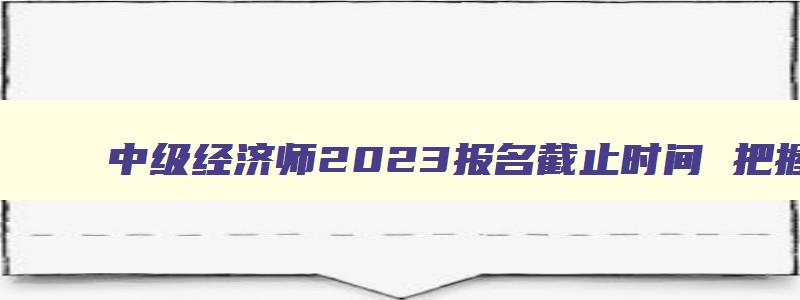 中级经济师2023报名截止时间