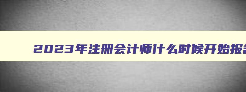 2023年注册会计师什么时候开始报名,2023年注册会计师报名时间大概在什么时候