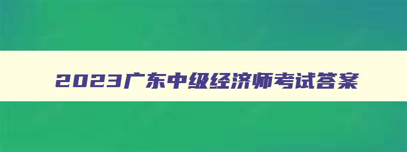 2023广东中级经济师考试答案,2023广东中级经济师考试