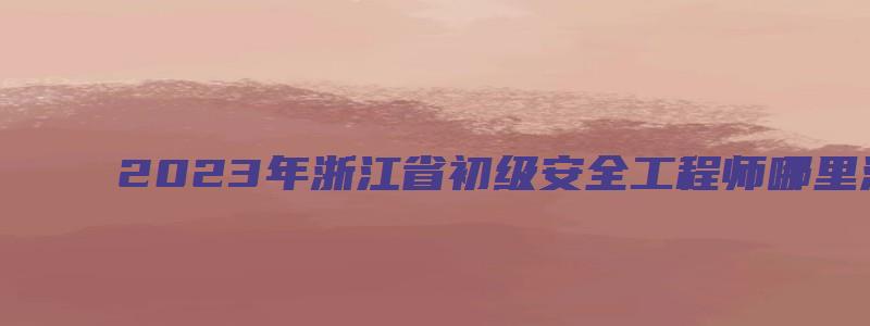 2023年浙江省初级安全工程师哪里注册报名（浙江省初级注册安全工程师报名时间）