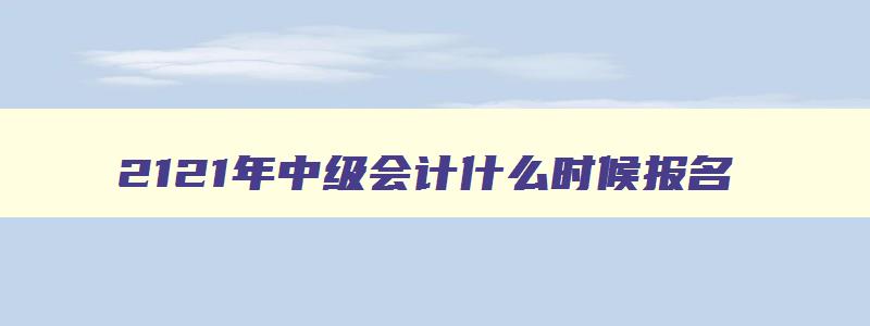 2121年中级会计什么时候报名,2023年报考中级会计师什么时候考试