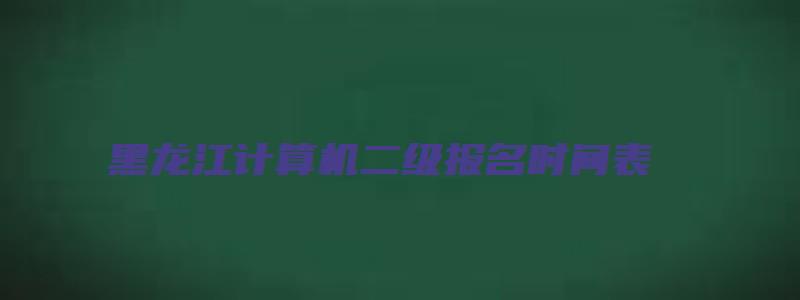 黑龙江计算机二级报名时间表（黑龙江计算机二级报名时间表下载）