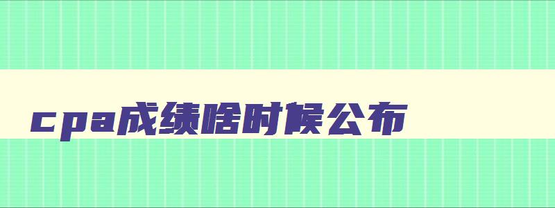 cpa成绩啥时候公布,cpa2023什么时候出成绩