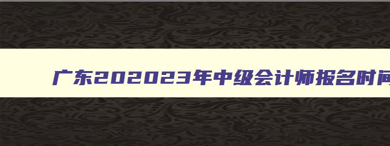 广东202323年中级会计师报名时间及条件