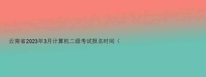 云南省2023年3月计算机二级考试报名时间（云南省2023年3月份计算机二级报名时间）