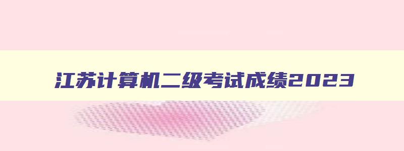 江苏计算机二级考试成绩2023,2023年3月江苏计算机二级成绩查询时间
